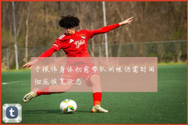 于根伟身体初愈带队训练仍需时间彻底恢复状态
