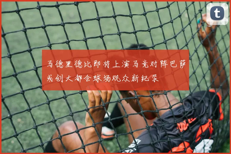 马德里德比即将上演马竞对阵巴萨或创大都会球场观众新纪录