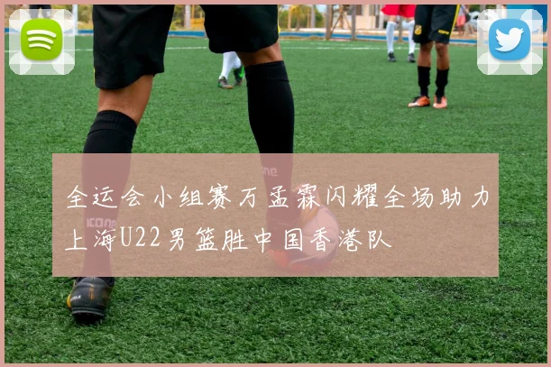 全运会小组赛万孟霖闪耀全场助力上海U22男篮胜中国香港队