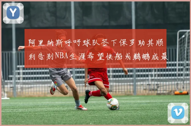 阿里纳斯呼吁球队签下保罗助其顺利告别NBA生涯希望快船或鹈鹕成最佳选择