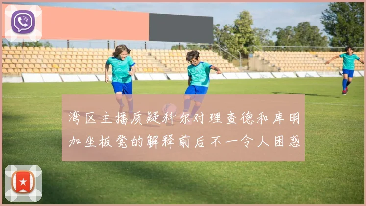 湾区主播质疑科尔对理查德和库明加坐板凳的解释前后不一令人困惑
