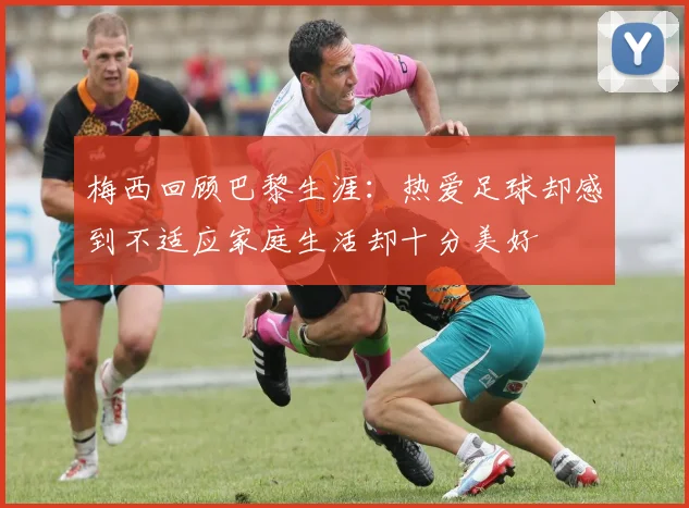 梅西回顾巴黎生涯:热爱足球却感到不适应家庭生活却十分美好