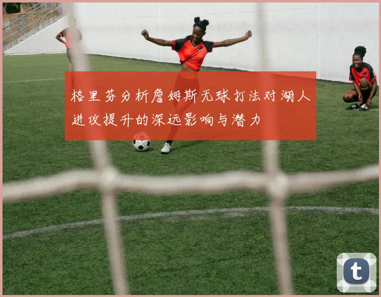 格里芬分析詹姆斯无球打法对湖人进攻提升的深远影响与潜力