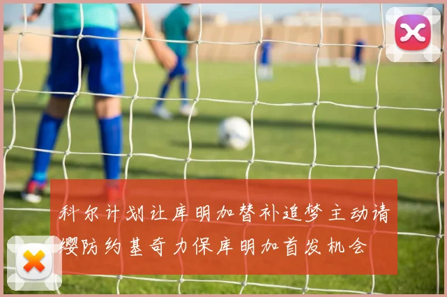 科尔计划让库明加替补追梦主动请缨防约基奇力保库明加首发机会