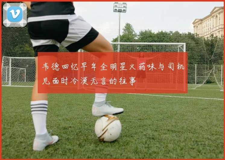 韦德回忆早年全明星火药味与司机见面时冷漠无言的往事