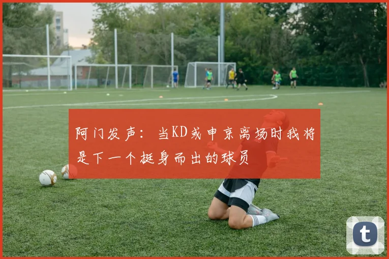 阿门发声:当KD或申京离场时我将是下一个挺身而出的球员