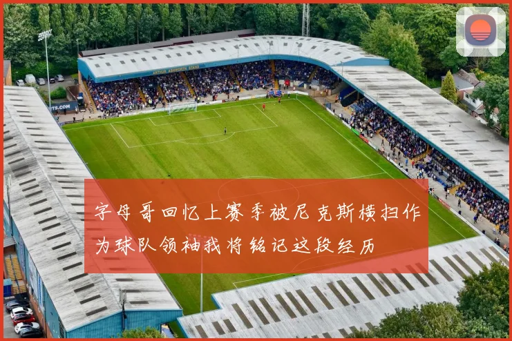 字母哥回忆上赛季被尼克斯横扫作为球队领袖我将铭记这段经历