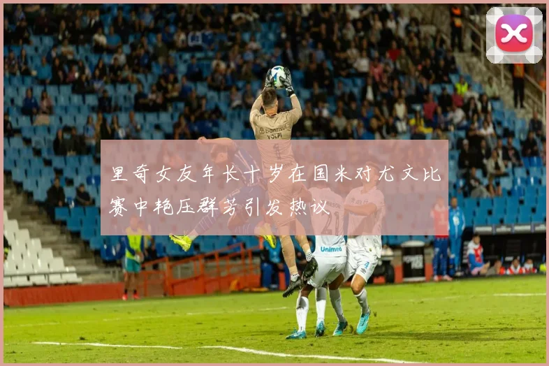 里奇女友年长十岁在国米对尤文比赛中艳压群芳引发热议