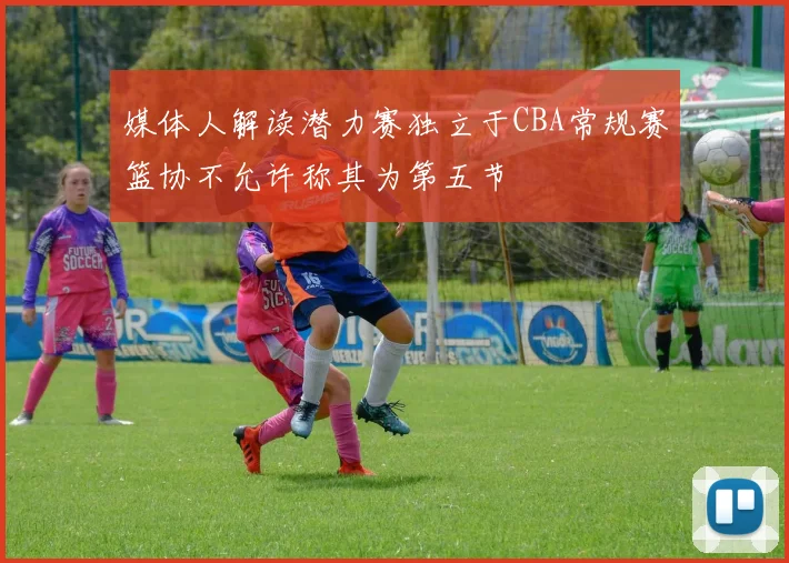 媒体人解读潜力赛独立于CBA常规赛篮协不允许称其为第五节