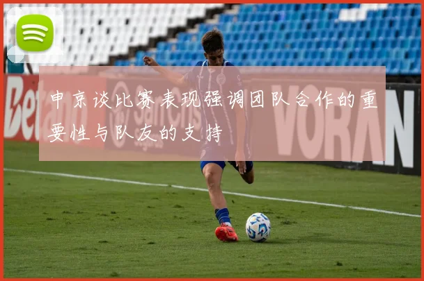 申京谈比赛表现强调团队合作的重要性与队友的支持