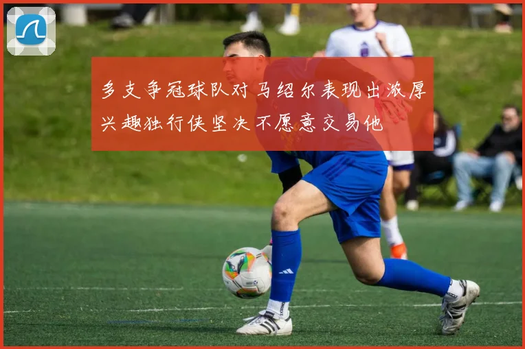 多支争冠球队对马绍尔表现出浓厚兴趣独行侠坚决不愿意交易他