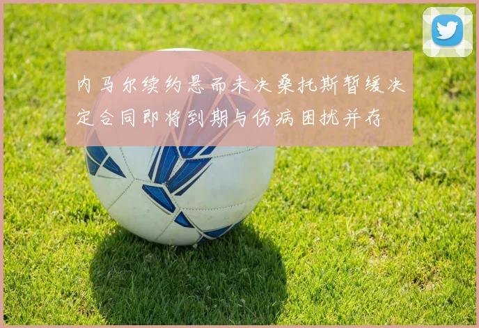 内马尔续约悬而未决桑托斯暂缓决定合同即将到期与伤病困扰并存
