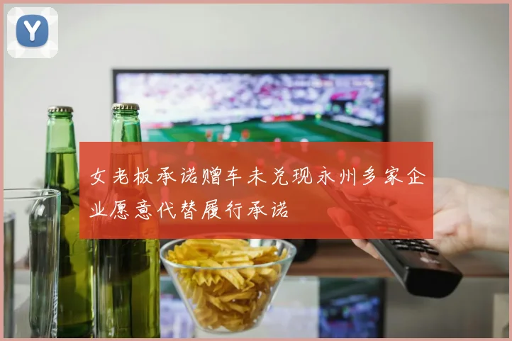 女老板承诺赠车未兑现永州多家企业愿意代替履行承诺